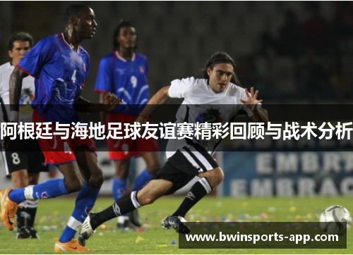 阿根廷与海地足球友谊赛精彩回顾与战术分析
