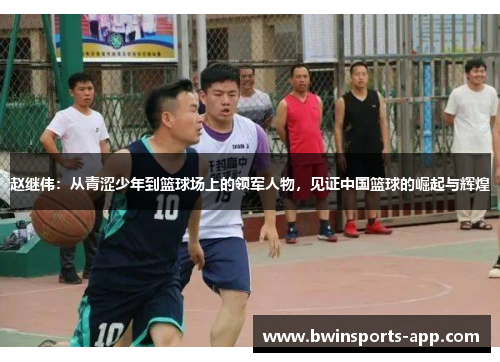 赵继伟：从青涩少年到篮球场上的领军人物，见证中国篮球的崛起与辉煌